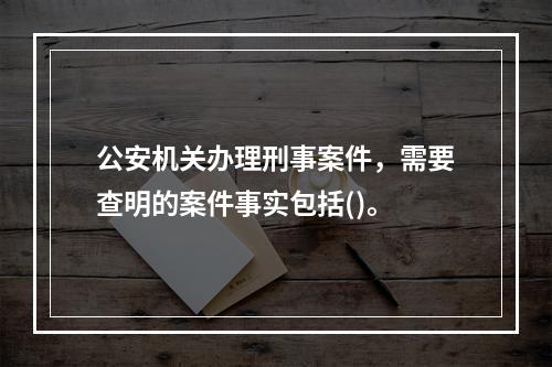 公安机关办理刑事案件，需要查明的案件事实包括()。