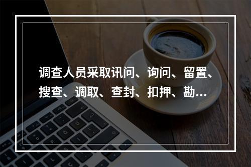 调查人员采取讯问、询问、留置、搜查、调取、查封、扣押、勘验检