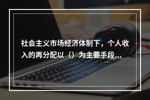 社会主义市场经济体制下，个人收入的再分配以（）为主要手段，实