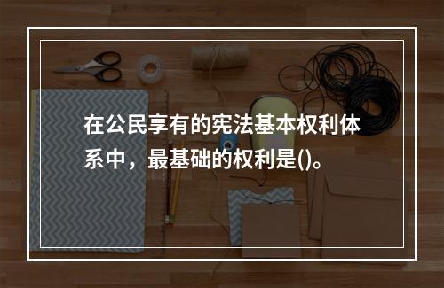 在公民享有的宪法基本权利体系中，最基础的权利是()。