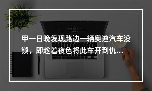 甲一日晚发现路边一辆奥迪汽车没锁，即趁着夜色将此车开到仇人乙