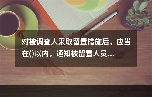 对被调查人采取留置措施后，应当在()以内，通知被留置人员所在