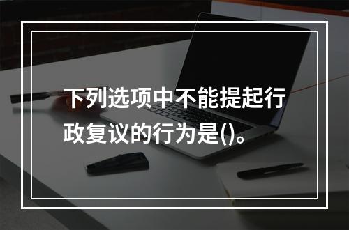 下列选项中不能提起行政复议的行为是()。