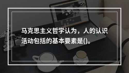 马克思主义哲学认为，人的认识活动包括的基本要素是()。