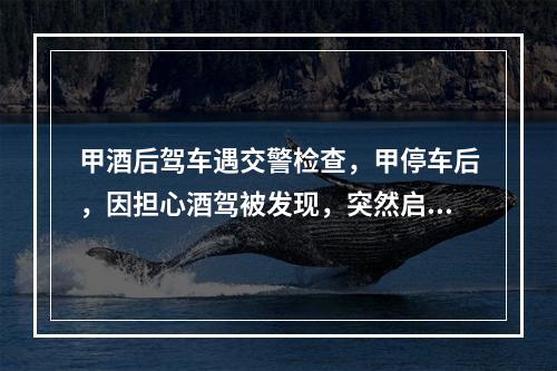 甲酒后驾车遇交警检查，甲停车后，因担心酒驾被发现，突然启动车