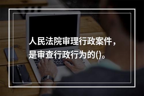 人民法院审理行政案件，是审查行政行为的()。