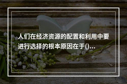 人们在经济资源的配置和利用中要进行选择的根本原因在于()。