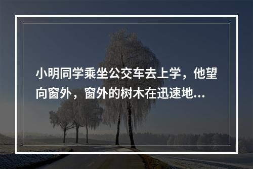 小明同学乘坐公交车去上学，他望向窗外，窗外的树木在迅速地往后