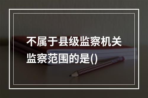 不属于县级监察机关监察范围的是()