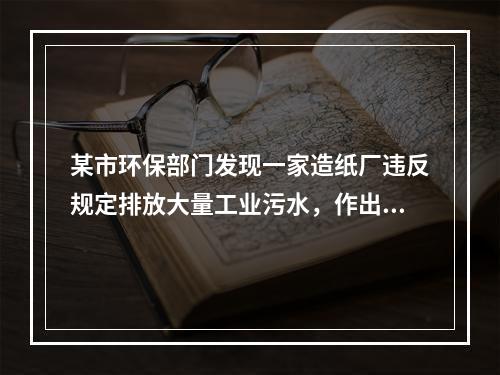 某市环保部门发现一家造纸厂违反规定排放大量工业污水，作出罚款