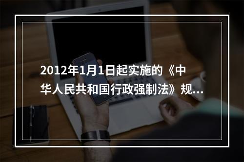 2012年1月1日起实施的《中华人民共和国行政强制法》规定，