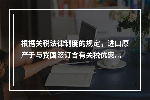 根据关税法律制度的规定，进口原产于与我国签订含有关税优惠条款