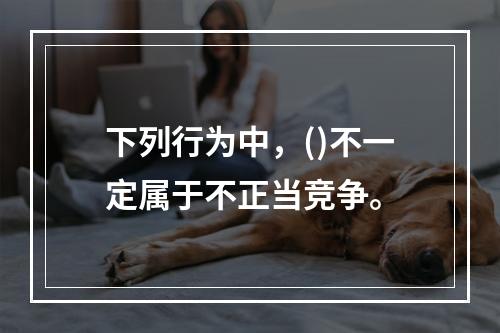 下列行为中，()不一定属于不正当竞争。