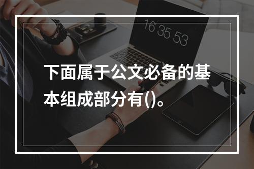 下面属于公文必备的基本组成部分有()。