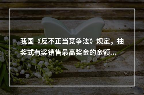 我国《反不正当竞争法》规定，抽奖式有奖销售最高奖金的金额不得