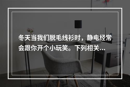 冬天当我们脱毛线衫时，静电经常会跟你开个小玩笑。下列相关的说