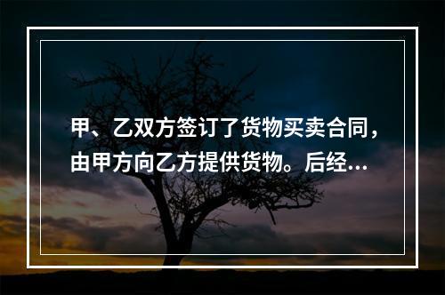 甲、乙双方签订了货物买卖合同，由甲方向乙方提供货物。后经甲方