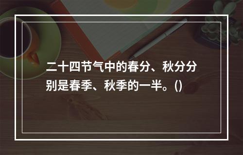 二十四节气中的春分、秋分分别是春季、秋季的一半。()