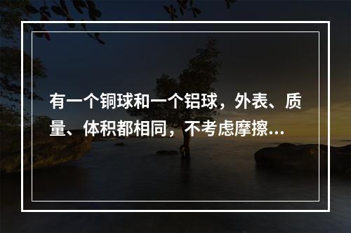 有一个铜球和一个铝球，外表、质量、体积都相同，不考虑摩擦力，