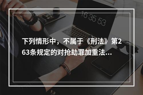 下列情形中，不属于《刑法》第263条规定的对抢劫罪加重法定刑