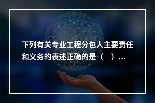 下列有关专业工程分包人主要责任和义务的表述正确的是（　）。