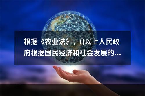 根据《农业法》，()以上人民政府根据国民经济和社会发展的中长