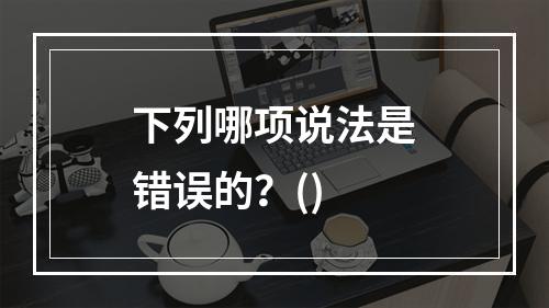 下列哪项说法是错误的？()