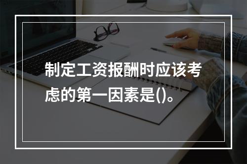 制定工资报酬时应该考虑的第一因素是()。