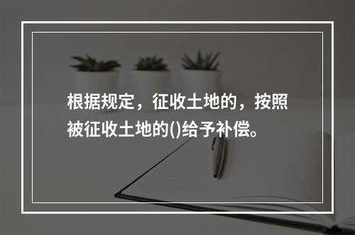 根据规定，征收土地的，按照被征收土地的()给予补偿。