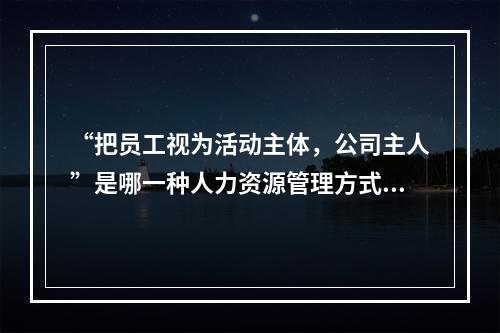 “把员工视为活动主体，公司主人”是哪一种人力资源管理方式？(