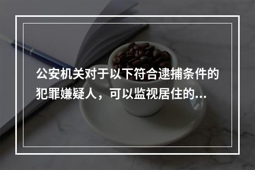 公安机关对于以下符合逮捕条件的犯罪嫌疑人，可以监视居住的是(