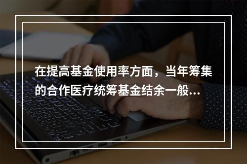 在提高基金使用率方面，当年筹集的合作医疗统筹基金结余一般应不