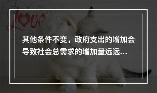 其他条件不变，政府支出的增加会导致社会总需求的增加量远远超过