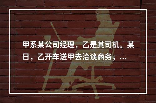 甲系某公司经理，乙是其司机。某日，乙开车送甲去洽谈商务，途中