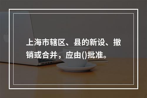 上海市辖区、县的新设、撤销或合并，应由()批准。