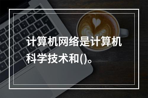 计算机网络是计算机科学技术和()。