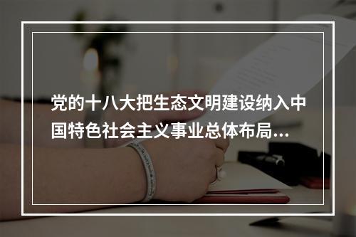 党的十八大把生态文明建设纳入中国特色社会主义事业总体布局，要