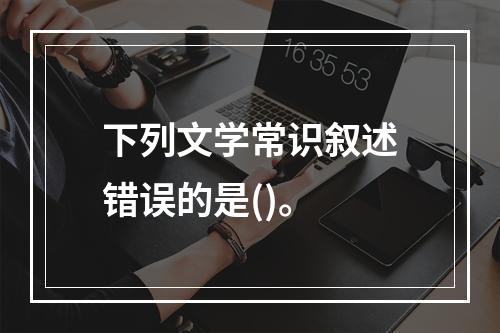 下列文学常识叙述错误的是()。