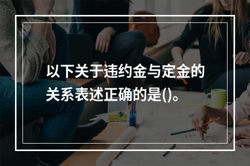 以下关于违约金与定金的关系表述正确的是()。