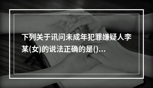 下列关于讯问未成年犯罪嫌疑人李某(女)的说法正确的是()。