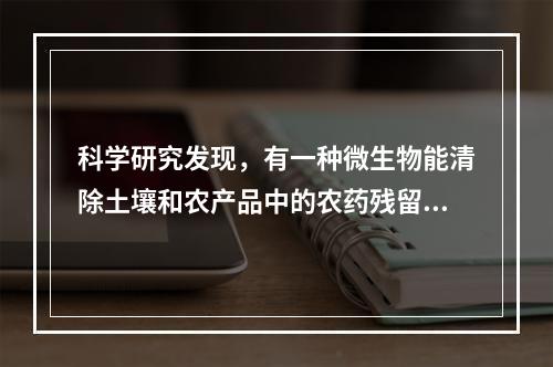 科学研究发现，有一种微生物能清除土壤和农产品中的农药残留。某