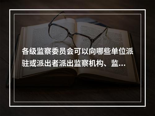 各级监察委员会可以向哪些单位派驻或派出者派出监察机构、监察专