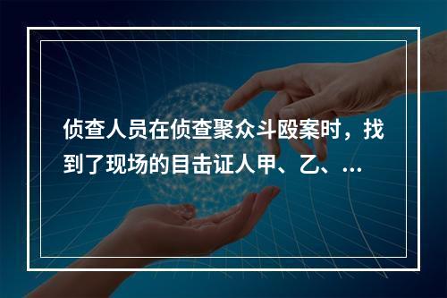 侦查人员在侦查聚众斗殴案时，找到了现场的目击证人甲、乙、丙，