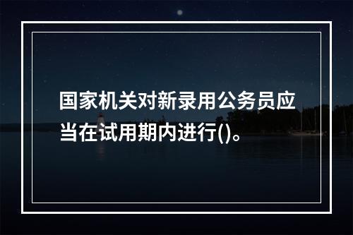 国家机关对新录用公务员应当在试用期内进行()。