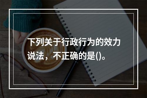 下列关于行政行为的效力说法，不正确的是()。