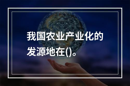 我国农业产业化的发源地在()。