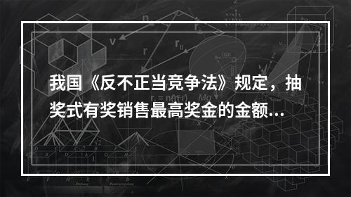 我国《反不正当竞争法》规定，抽奖式有奖销售最高奖金的金额不得