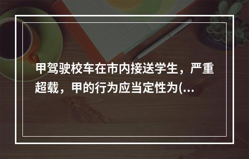 甲驾驶校车在市内接送学生，严重超载，甲的行为应当定性为()。