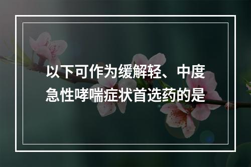 以下可作为缓解轻、中度急性哮喘症状首选药的是