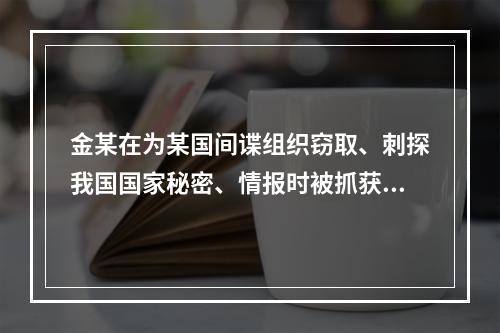 金某在为某国间谍组织窃取、刺探我国国家秘密、情报时被抓获，侦